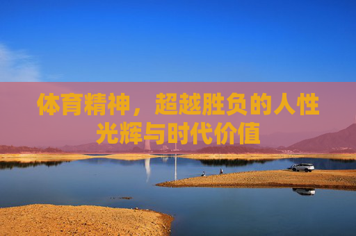 体育精神,超越胜负的人性光辉与时代价值 体育精神,超越胜负的人性光辉与时代价值
