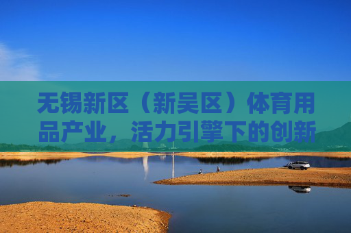 无锡新区(新吴区)体育用品产业,活力引擎下的创新与升级,无锡新区(新吴区)体育用品产业,活力引擎下的创新与升级 无锡新区(新吴区)体育用品产业,活力引擎下的创新与升级,无锡新区(新吴区)体育用品产业,活力引擎下的创新与升级