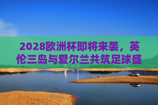 2028欧洲杯即将来袭,英伦三岛与爱尔兰共筑足球盛宴 2028欧洲杯即将来袭,英伦三岛与爱尔兰共筑足球盛宴