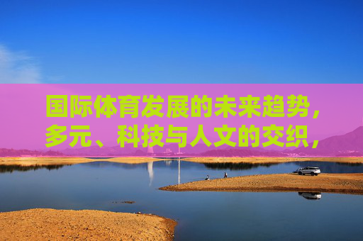国际体育发展的未来趋势,多元、科技与人文的交织,多元·科技·人文交织,国际体育未来趋势 国际体育发展的未来趋势,多元、科技与人文的交织,多元·科技·人文交织,国际体育未来趋势