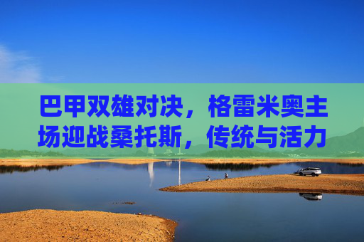 巴甲双雄对决,格雷米奥主场迎战桑托斯,传统与活力的碰撞 巴甲双雄对决,格雷米奥主场迎战桑托斯,传统与活力的碰撞