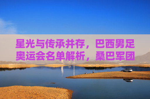 星光与传承并存,巴西男足奥运会名单解析,桑巴军团剑指巴黎金牌 星光与传承并存,巴西男足奥运会名单解析,桑巴军团剑指巴黎金牌