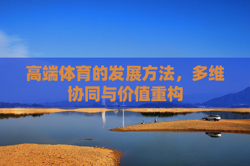 高端体育的发展方法,多维协同与价值重构 高端体育的发展方法,多维协同与价值重构