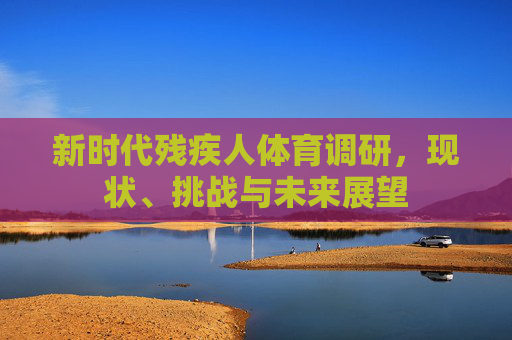 新时代残疾人体育调研,现状、挑战与未来展望 新时代残疾人体育调研,现状、挑战与未来展望