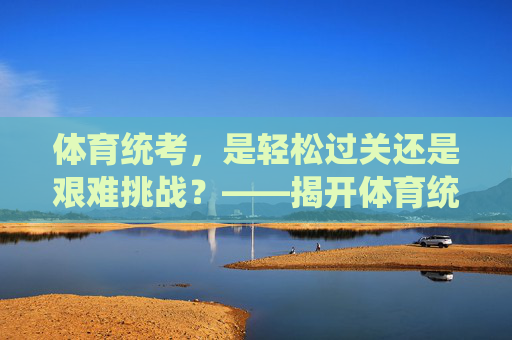 体育统考,是轻松过关还是艰难挑战?——揭开体育统考的真实难度 体育统考,是轻松过关还是艰难挑战?——揭开体育统考的真实难度
