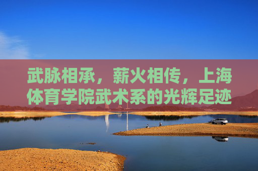 武脉相承，薪火相传，上海体育学院武术系的光辉足迹