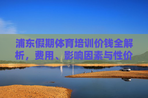 浦东假期体育培训价钱全解析，费用、影响因素与性价比选择