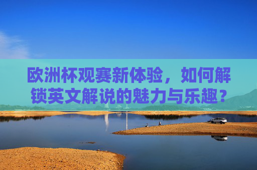 欧洲杯观赛新体验,如何解锁英文解说的魅力与乐趣? 欧洲杯观赛新体验,如何解锁英文解说的魅力与乐趣?