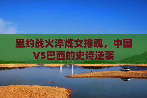 里约战火淬炼女排魂,中国VS巴西的史诗逆袭 里约战火淬炼女排魂,中国VS巴西的史诗逆袭