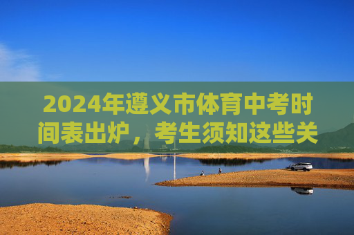 2024年遵义市体育中考时间表出炉,考生须知这些关键信息! 2024年遵义市体育中考时间表出炉,考生须知这些关键信息!