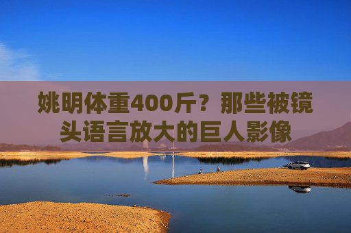 姚明体重400斤?那些被镜头语言放大的巨人影像 姚明体重400斤?那些被镜头语言放大的巨人影像