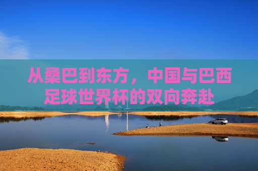从桑巴到东方,中国与巴西足球世界杯的双向奔赴 从桑巴到东方,中国与巴西足球世界杯的双向奔赴