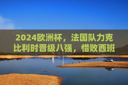 2024欧洲杯，法国队力克比利时晋级八强，惜败西班牙无缘四强，2024欧洲杯，法国力克比利时晋级八强，惜败西班牙止步四强