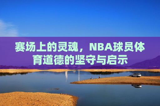 赛场上的灵魂,NBA球员体育道德的坚守与启示 赛场上的灵魂,NBA球员体育道德的坚守与启示