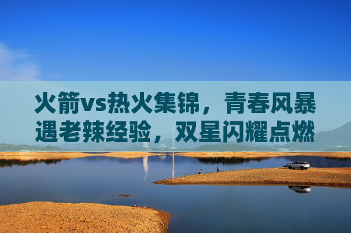 火箭vs热火集锦,青春风暴遇老辣经验,双星闪耀点燃赛场悬念,火箭青春风暴遇热火老辣经验,双星闪耀点燃赛场悬念 火箭vs热火集锦,青春风暴遇老辣经验,双星闪耀点燃赛场悬念,火箭青春风暴遇热火老辣经验,双星闪耀点燃赛场悬念