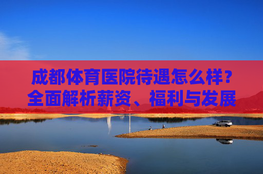 成都体育医院待遇怎么样?全面解析薪资、福利与发展前景,成都体育医院待遇全解析,薪资、福利与发展前景 成都体育医院待遇怎么样?全面解析薪资、福利与发展前景,成都体育医院待遇全解析,薪资、福利与发展前景