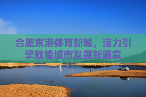合肥东港体育新城,活力引擎赋能城市发展新篇章 合肥东港体育新城,活力引擎赋能城市发展新篇章