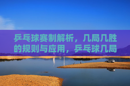 乒乓球赛制解析,几局几胜的规则与应用,乒乓球几局几胜赛制规则与应用解析 乒乓球赛制解析,几局几胜的规则与应用,乒乓球几局几胜赛制规则与应用解析