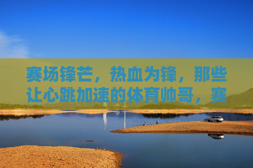 赛场锋芒,热血为锋,那些让心跳加速的体育帅哥,赛场型动,帅透心跳 赛场锋芒,热血为锋,那些让心跳加速的体育帅哥,赛场型动,帅透心跳