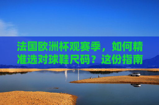 法国欧洲杯观赛季,如何精准选对球鞋尺码?这份指南请收好!法国欧洲杯观赛季,精准选对球鞋尺码指南 法国欧洲杯观赛季,如何精准选对球鞋尺码?这份指南请收好!法国欧洲杯观赛季,精准选对球鞋尺码指南