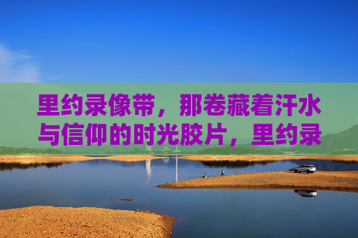 里约录像带,那卷藏着汗水与信仰的时光胶片,里约录像带,汗水与信仰的时光胶片 里约录像带,那卷藏着汗水与信仰的时光胶片,里约录像带,汗水与信仰的时光胶片