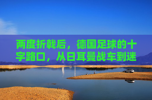 两度折戟后，德国足球的十字路口，从日耳曼战车到迷途求索，日耳曼战车的十字路口，两度折戟后的迷途求索