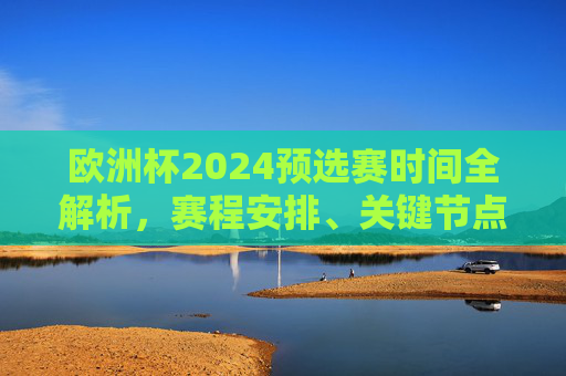 欧洲杯2024预选赛时间全解析，赛程安排、关键节点与看点，欧洲杯2024预选赛时间全解析，赛程安排、关键节点与看点