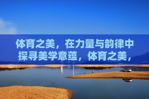 体育之美，在力量与韵律中探寻美学意蕴，体育之美，力量与韵律的美学意蕴