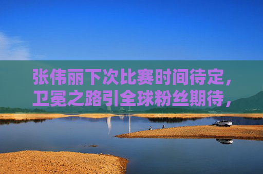 张伟丽下次比赛时间待定,卫冕之路引全球粉丝期待,张伟丽卫冕之路引全球期待,下次比赛时间待定 张伟丽下次比赛时间待定,卫冕之路引全球粉丝期待,张伟丽卫冕之路引全球期待,下次比赛时间待定
