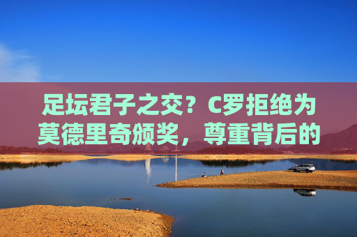 足坛君子之交?C罗拒绝为莫德里奇颁奖,尊重背后的距离,C罗拒为莫德里奇颁奖,君子之交的尊重与距离 足坛君子之交?C罗拒绝为莫德里奇颁奖,尊重背后的距离,C罗拒为莫德里奇颁奖,君子之交的尊重与距离