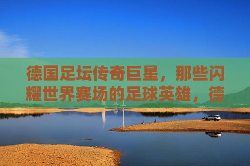 德国足坛传奇巨星,那些闪耀世界赛场的足球英雄,德国足坛传奇,闪耀世界赛场的足球英雄 德国足坛传奇巨星,那些闪耀世界赛场的足球英雄,德国足坛传奇,闪耀世界赛场的足球英雄