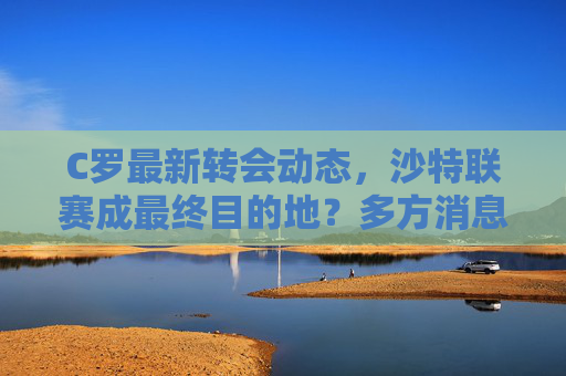 C罗最新转会动态,沙特联赛成最终目的地?多方消息源确认接近协议,C罗转会沙特联赛接近达成协议 多方消息源确认 C罗最新转会动态,沙特联赛成最终目的地?多方消息源确认接近协议,C罗转会沙特联赛接近达成协议 多方消息源确认