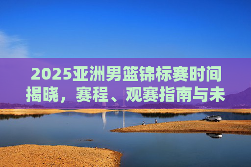 2025亚洲男篮锦标赛时间揭晓,赛程、观赛指南与未来展望,2025亚洲男篮锦标赛时间揭晓,赛程、观赛指南与未来展望 2025亚洲男篮锦标赛时间揭晓,赛程、观赛指南与未来展望,2025亚洲男篮锦标赛时间揭晓,赛程、观赛指南与未来展望