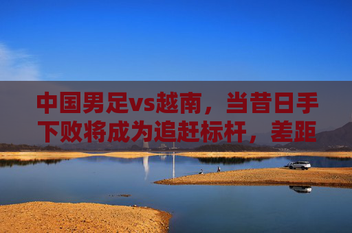 中国男足vs越南,当昔日手下败将成为追赶标杆,差距不止于比分,中国男足vs越南,昔日败将成标尺,差距不止比分 中国男足vs越南,当昔日手下败将成为追赶标杆,差距不止于比分,中国男足vs越南,昔日败将成标尺,差距不止比分