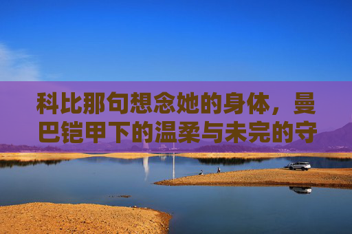 科比那句想念她的身体,曼巴铠甲下的温柔与未完的守候 科比那句想念她的身体,曼巴铠甲下的温柔与未完的守候