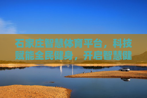 石家庄智慧体育平台,科技赋能全民健身,开启智慧健康新时代 石家庄智慧体育平台,科技赋能全民健身,开启智慧健康新时代