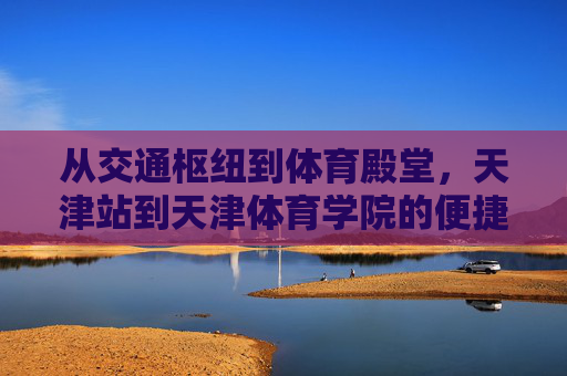 从交通枢纽到体育殿堂，天津站到天津体育学院的便捷旅程，天津站到天津体育学院，便捷旅程