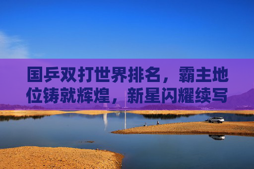 国乒双打世界排名，霸主地位铸就辉煌，新星闪耀续写传奇