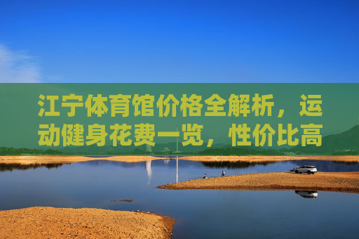 江宁体育馆价格全解析,运动健身花费一览,性价比高不高?江宁体育馆价格与性价比全解析 江宁体育馆价格全解析,运动健身花费一览,性价比高不高?江宁体育馆价格与性价比全解析
