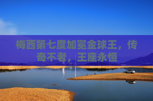 梅西第七度加冕金球王,传奇不老,王座永恒 梅西第七度加冕金球王,传奇不老,王座永恒