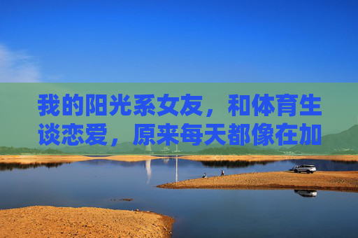 我的阳光系女友，和体育生谈恋爱，原来每天都像在加赛，阳光系女友与体育生的恋爱，每天都像在加赛