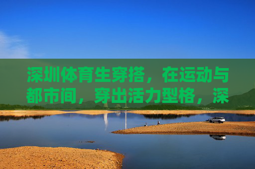 深圳体育生穿搭，在运动与都市间，穿出活力型格，深圳体育生，运动都市间，穿搭活力型格