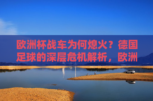 欧洲杯战车为何熄火？德国足球的深层危机解析，欧洲杯战车熄火，德国足球的深层危机