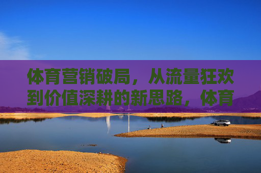 体育营销破局，从流量狂欢到价值深耕的新思路，体育营销破局，从流量狂欢到价值深耕的新思路