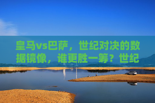 皇马vs巴萨,世纪对决的数据镜像,谁更胜一筹?世纪对决数据镜像,皇马巴萨谁更胜一筹? 皇马vs巴萨,世纪对决的数据镜像,谁更胜一筹?世纪对决数据镜像,皇马巴萨谁更胜一筹?