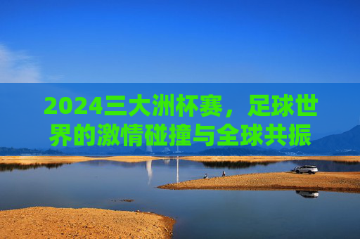 2024三大洲杯赛,足球世界的激情碰撞与全球共振 2024三大洲杯赛,足球世界的激情碰撞与全球共振