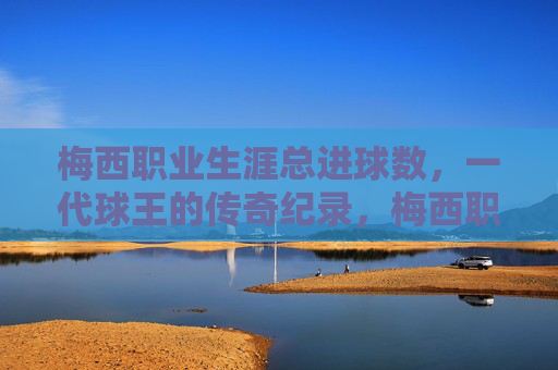 梅西职业生涯总进球数,一代球王的传奇纪录,梅西职业生涯总进球数,一代球王的传奇纪录 梅西职业生涯总进球数,一代球王的传奇纪录,梅西职业生涯总进球数,一代球王的传奇纪录