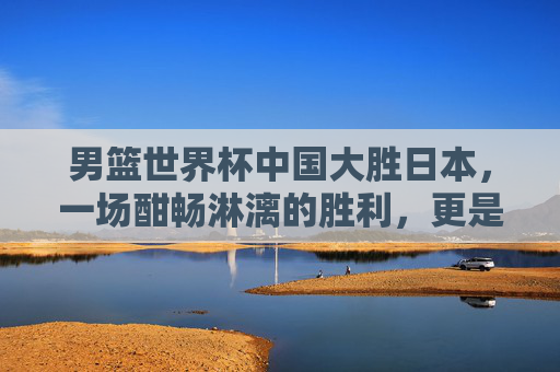 男篮世界杯中国大胜日本，一场酣畅淋漓的胜利，更是一份信心的宣告，男篮世界杯中国大胜日本，酣畅淋漓铸信心