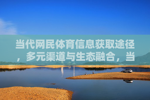 当代网民体育信息获取途径,多元渠道与生态融合,当代网民体育信息获取,多元渠道与生态融合 当代网民体育信息获取途径,多元渠道与生态融合,当代网民体育信息获取,多元渠道与生态融合
