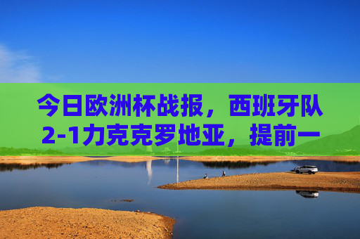 今日欧洲杯战报,西班牙队2-1力克克罗地亚,提前一轮锁定十六强席位,西班牙2-1力克克罗地亚 提前一轮锁定欧洲杯十六强 今日欧洲杯战报,西班牙队2-1力克克罗地亚,提前一轮锁定十六强席位,西班牙2-1力克克罗地亚 提前一轮锁定欧洲杯十六强